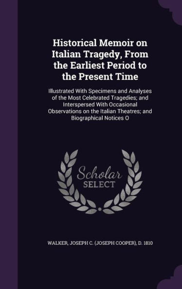 Historical Memoir On Italian Tragedy, From The Earliest Period To The Present Time: Illustrated With Specimens And Analyses Of The Most Celebrated ... Italian Theatres; And Biographical Notices O
