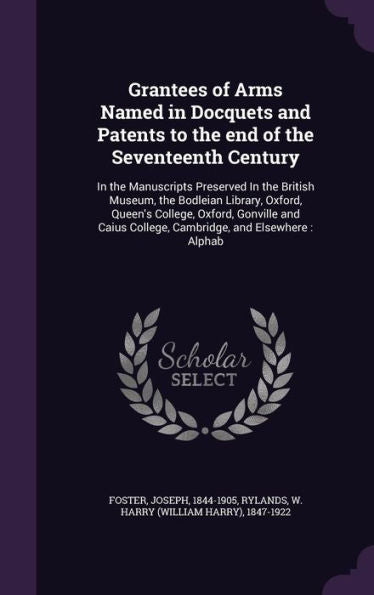 Grantees Of Arms Named In Docquets And Patents To The End Of The Seventeenth Century: In The Manuscripts Preserved In The British Museum, The Bodleian ... College, Cambridge, And Elsewhere: Alphab