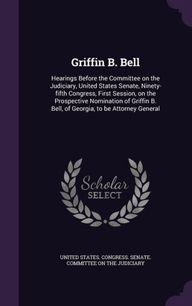 Griffin B. Bell: Hearings Before The Committee On The Judiciary, United States Senate, Ninety-Fifth Congress, First Session, On The Prospective ... B. Bell, Of Georgia, To Be Attorney General