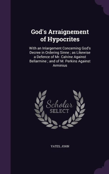 God's Arraignement Of Hypocrites: With An Inlargement Concerning God's Decree In Ordering Sinne; As Likewise A Defence Of Mr. Calvine Against Bellarmine; And Of M. Perkins Against Arminius