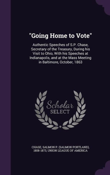 Going Home To Vote: Authentic Speeches Of S.P. Chase, Secretary Of The Treasury, During His Visit To Ohio, With His Speeches At Indianapolis, And At The Mass Meeting In Baltimore, October, 1863