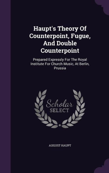 Haupt's Theory Of Counterpoint, Fugue, And Double Counterpoint: Prepared Expressly For The Royal Institute For Church Music, At Berlin, Prussia