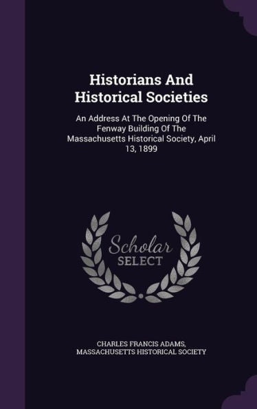 Historians And Historical Societies: An Address At The Opening Of The Fenway Building Of The Massachusetts Historical Society, April 13, 1899