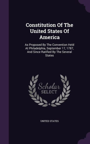 Constitution Of The United States Of America: As Proposed By The Convention Held At Philadelphia, September 17, 1787, And Since Ratified By The Several States
