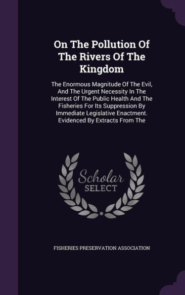 On The Pollution Of The Rivers Of The Kingdom: The Enormous Magnitude Of The Evil, And The Urgent Necessity In The Interest Of The Public Health And ... Enactment. Evidenced By Extracts From The