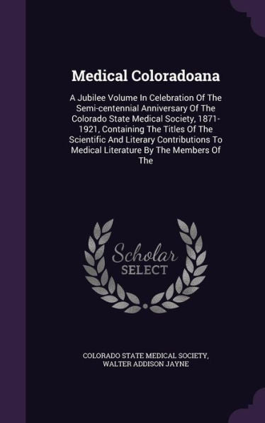 Medical Coloradoana: A Jubilee Volume In Celebration Of The Semi-Centennial Anniversary Of The Colorado State Medical Society, 1871-1921, Containing ... To Medical Literature By The Members Of The