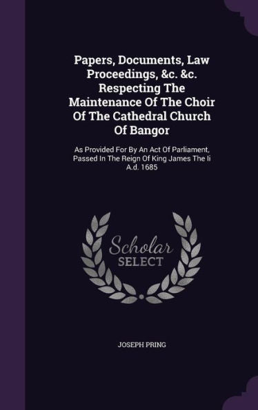 Papers, Documents, Law Proceedings, &C. &C. Respecting The Maintenance Of The Choir Of The Cathedral Church Of Bangor: As Provided For By An Act Of ... In The Reign Of King James The Ii A.D. 1685