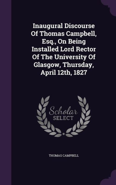 Inaugural Discourse Of Thomas Campbell, Esq., On Being Installed Lord Rector Of The University Of Glasgow, Thursday, April 12Th, 1827