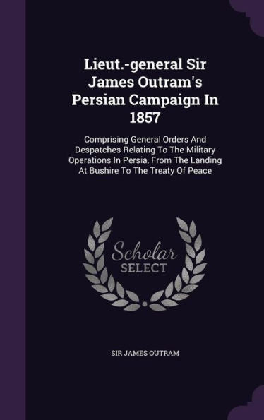 Lieut.-General Sir James Outram's Persian Campaign In 1857: Comprising General Orders And Despatches Relating To The Military Operations In Persia, From The Landing At Bushire To The Treaty Of Peace