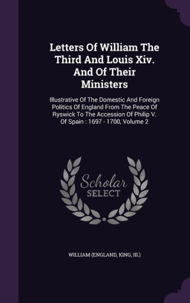 Letters Of William The Third And Louis Xiv. And Of Their Ministers: Illustrative Of The Domestic And Foreign Politics Of England From The Peace Of ... Of Philip V. Of Spain: 1697 - 1700, Volume 2