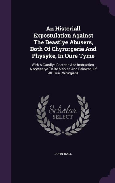 An Historiall Expostulation Against The Beastlye Abusers, Both Of Chyrurgerie And Physyke, In Oure Tyme: With A Goodlye Doctrine And Instruction, ... Marked And Folowed, Of All True Chirurgiens