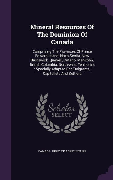 Mineral Resources Of The Dominion Of Canada: Comprising The Provinces Of Prince Edward Island, Nova Scotia, New Brunswick, Quebec, Ontario, Manitoba, ... For Emigrants, Capitalists And Settlers