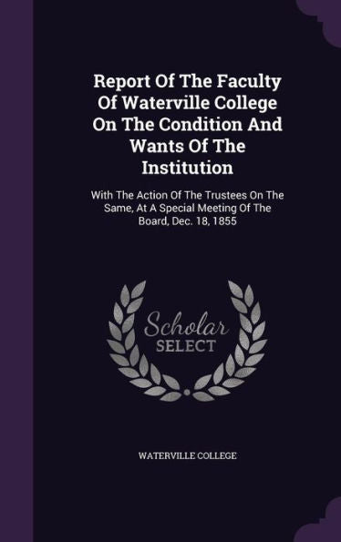 Report Of The Faculty Of Waterville College On The Condition And Wants Of The Institution: With The Action Of The Trustees On The Same, At A Special Meeting Of The Board, Dec. 18, 1855