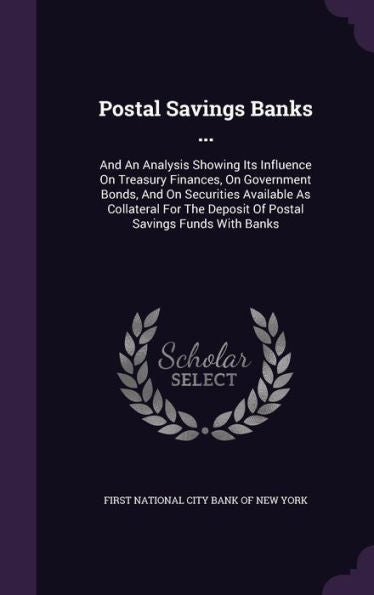 Postal Savings Banks ...: And An Analysis Showing Its Influence On Treasury Finances, On Government Bonds, And On Securities Available As Collateral For The Deposit Of Postal Savings Funds With Banks