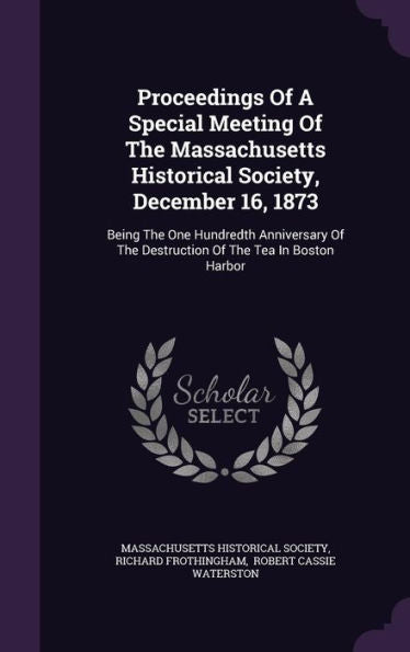 Proceedings Of A Special Meeting Of The Massachusetts Historical Society, December 16, 1873: Being The One Hundredth Anniversary Of The Destruction Of The Tea In Boston Harbor