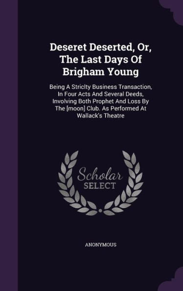 Deseret Deserted, Or, The Last Days Of Brigham Young: Being A Striclty Business Transaction, In Four Acts And Several Deeds, Involving Both Prophet ... Club. As Performed At Wallack's Theatre