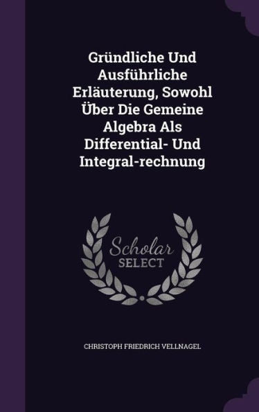 Gr?dliche Und Ausf?rliche Erlauterung, Sowohl Ger-Uber Die Gemeine Algebra Als Differential- Und Integral-Rechnung