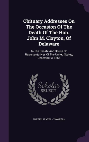 Obituary Addresses On The Occasion Of The Death Of The Hon. John M. Clayton, Of Delaware: In The Senate And House Of Representatives Of The United States, December 3, 1856
