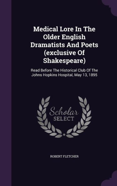 Medical Lore In The Older English Dramatists And Poets (Exclusive Of Shakespeare): Read Before The Historical Club Of The Johns Hopkins Hospital, May 13, 1895