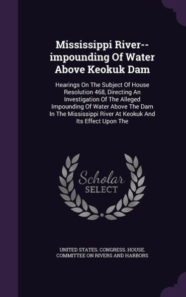 Mississippi River--Impounding Of Water Above Keokuk Dam: Hearings On The Subject Of House Resolution 468, Directing An Investigation Of The Alleged ... River At Keokuk And Its Effect Upon The