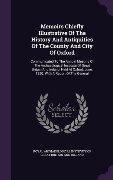 Memoirs Chiefly Illustrative Of The History And Antiquities Of The County And City Of Oxford: Communicated To The Annual Meeting Of The Archaeological ... June, 1850. With A Report Of The General