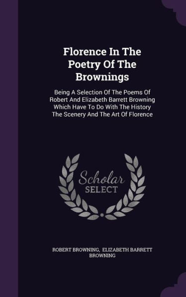 Florence In The Poetry Of The Brownings: Being A Selection Of The Poems Of Robert And Elizabeth Barrett Browning Which Have To Do With The History The Scenery And The Art Of Florence