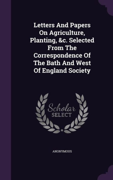 Letters And Papers On Agriculture, Planting, &C. Selected From The Correspondence Of The Bath And West Of England Society
