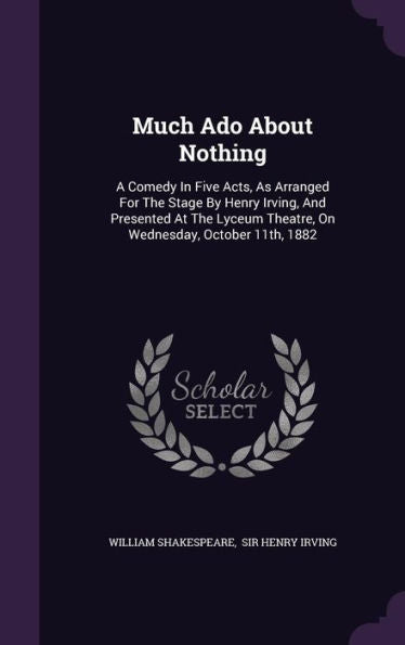 Much Ado About Nothing: A Comedy In Five Acts, As Arranged For The Stage By Henry Irving, And Presented At The Lyceum Theatre, On Wednesday, October 11Th, 1882