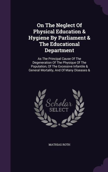On The Neglect Of Physical Education & Hygiene By Parliament & The Educational Department: As The Principal Cause Of The Degeneration Of The Physique ... & General Mortality, And Of Many Diseases &
