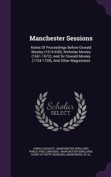 Manchester Sessions: Notes Of Proceedings Before Oswald Mosley (1616-630), Nicholas Mosley (1661-1672), And Sir Oswald Mosley (1734-1739), And Other Magistrates