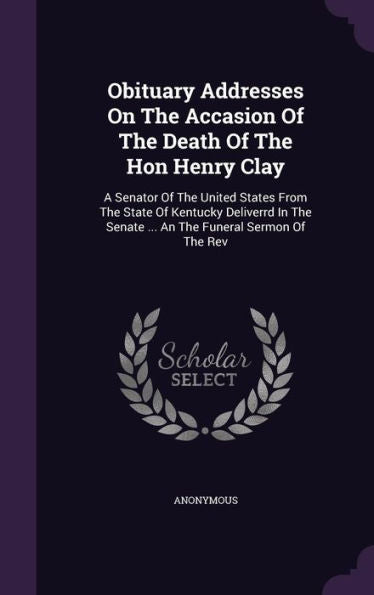 Obituary Addresses On The Accasion Of The Death Of The Hon Henry Clay: A Senator Of The United States From The State Of Kentucky Deliverrd In The Senate ... An The Funeral Sermon Of The Rev