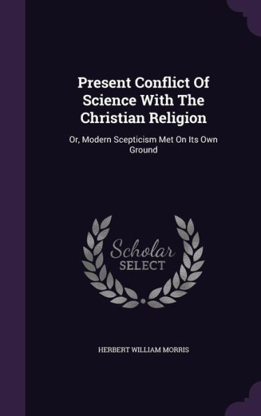 Present Conflict Of Science With The Christian Religion: Or, Modern Scepticism Met On Its Own Ground