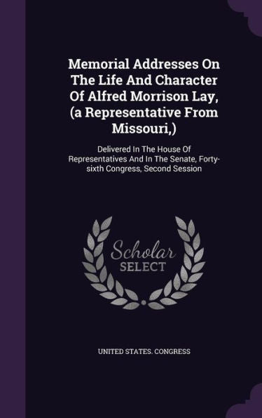 Memorial Addresses On The Life And Character Of Alfred Morrison Lay, (A Representative From Missouri, ): Delivered In The House Of Representatives And ... Senate, Forty-Sixth Congress, Second Session