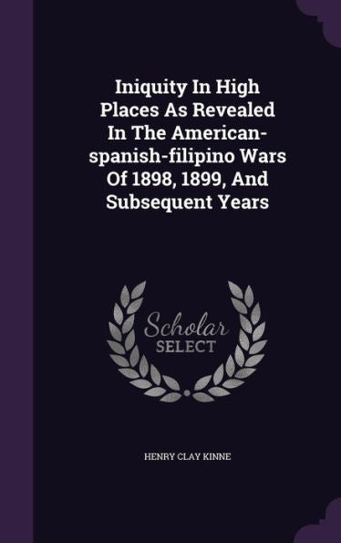 Iniquity In High Places As Revealed In The American-Spanish-Filipino Wars Of 1898, 1899, And Subsequent Years