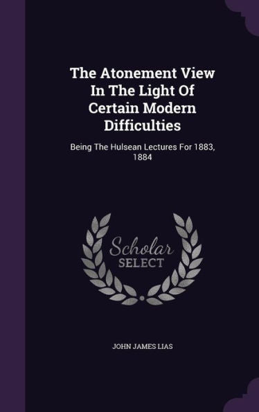 The Atonement View In The Light Of Certain Modern Difficulties: Being The Hulsean Lectures For 1883, 1884