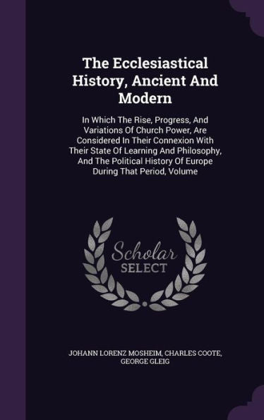 The Ecclesiastical History, Ancient And Modern: In Which The Rise, Progress, And Variations Of Church Power, Are Considered In Their Connexion With ... History Of Europe During That Period, Volume