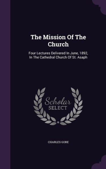 The Mission Of The Church: Four Lectures Delivered In June, 1892, In The Cathedral Church Of St. Asaph
