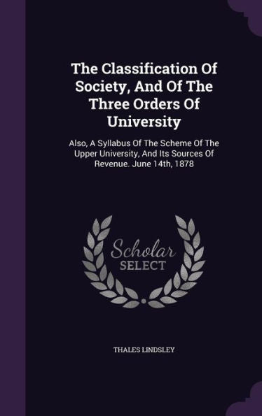 The Classification Of Society, And Of The Three Orders Of University: Also, A Syllabus Of The Scheme Of The Upper University, And Its Sources Of Revenue. June 14Th, 1878