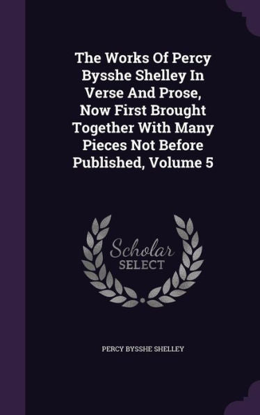 The Works Of Percy Bysshe Shelley In Verse And Prose, Now First Brought Together With Many Pieces Not Before Published, Volume 5