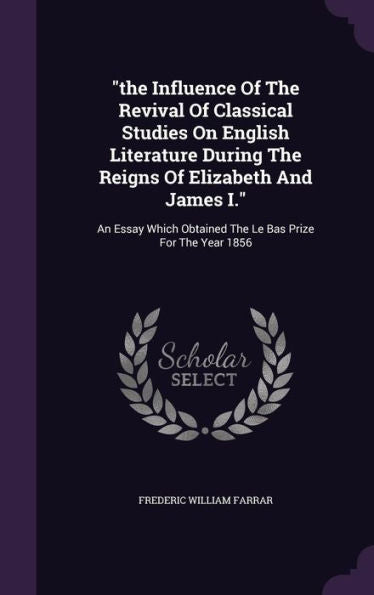 The Influence Of The Revival Of Classical Studies On English Literature During The Reigns Of Elizabeth And James I.: An Essay Which Obtained The Le Bas Prize For The Year 1856