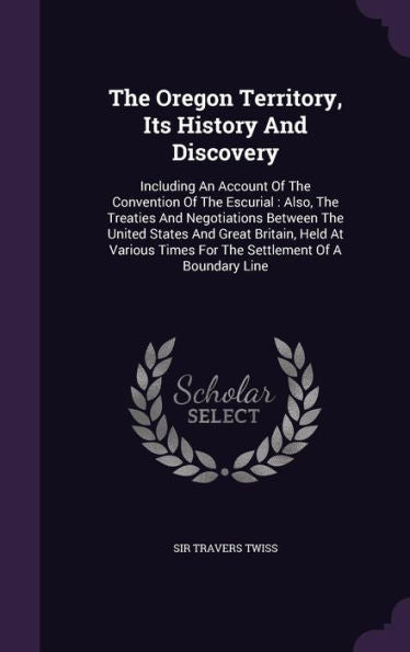 The Oregon Territory, Its History And Discovery: Including An Account Of The Convention Of The Escurial: Also, The Treaties And Negotiations Between ... Times For The Settlement Of A Boundary Line