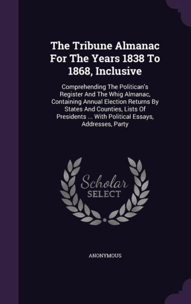 The Tribune Almanac For The Years 1838 To 1868, Inclusive: Comprehending The Politican's Register And The Whig Almanac, Containing Annual Election ... ... With Political Essays, Addresses, Party