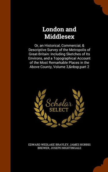 London And Middlesex: Or, An Historical, Commercial, & Descriptive Survey Of The Metropolis Of Great-Britain: Including Sketches Of Its Environs, And ... Places In The Above County, Volume 3, Part 2