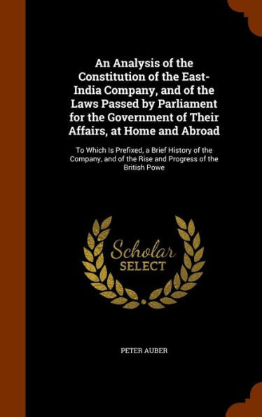 An Analysis Of The Constitution Of The East-India Company, And Of The Laws Passed By Parliament For The Government Of Their Affairs, At Home And ... Of The Rise And Progress Of The British Powe