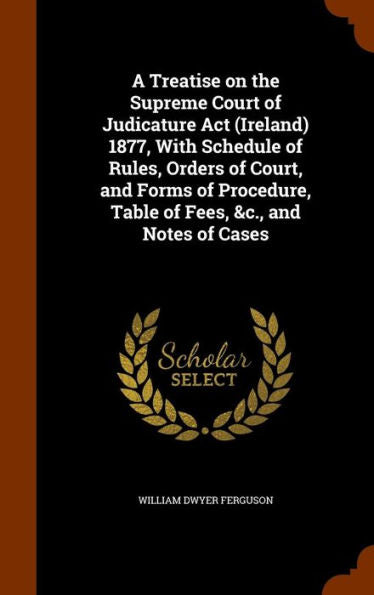 A Treatise On The Supreme Court Of Judicature Act (Ireland) 1877, With Schedule Of Rules, Orders Of Court, And Forms Of Procedure, Table Of Fees, &C., And Notes Of Cases