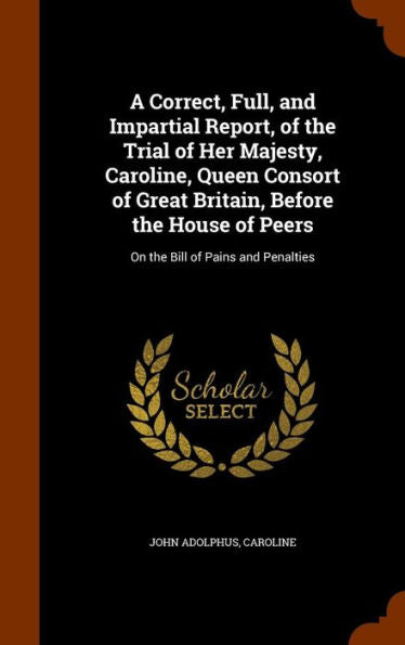 A Correct, Full, And Impartial Report, Of The Trial Of Her Majesty, Caroline, Queen Consort Of Great Britain, Before The House Of Peers: On The Bill Of Pains And Penalties