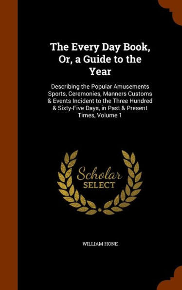 The Every Day Book, Or, A Guide To The Year: Describing The Popular Amusements Sports, Ceremonies, Manners Customs & Events Incident To The Three ... Days, In Past & Present Times, Volume 1
