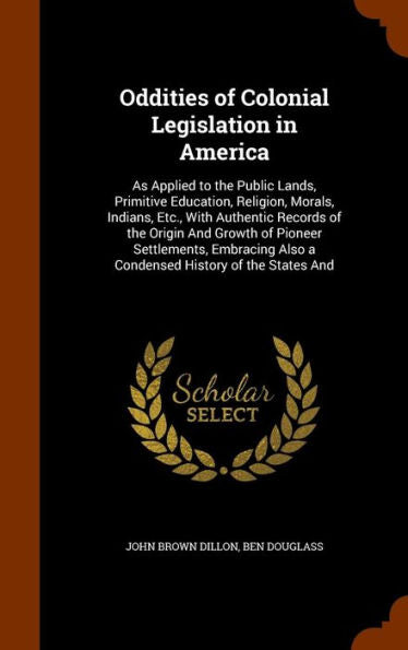 Oddities Of Colonial Legislation In America: As Applied To The Public Lands, Primitive Education, Religion, Morals, Indians, Etc., With Authentic ... Also A Condensed History Of The States And