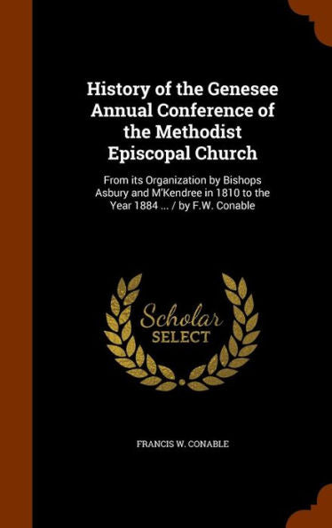 History Of The Genesee Annual Conference Of The Methodist Episcopal Church: From Its Organization By Bishops Asbury And M'Kendree In 1810 To The Year 1884 ... / By F.W. Conable
