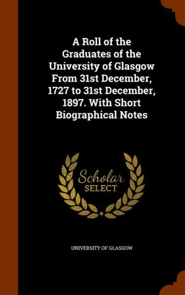 A Roll Of The Graduates Of The University Of Glasgow From 31St December, 1727 To 31St December, 1897. With Short Biographical Notes
